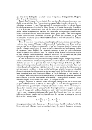 que nous avons distinguées : la nature ; le lieu et la période de disponibilité. On parle
alors de la loi du prix unique.
Le prix d’un bien peut être exprimé de deux manières. Premièrement, nous pouvons
choisir un certain bien dans l’économie comme numéraire ; tous les prix sont alors ex-
primés en termes de ce bien. Si par exemple le numéraire est l’or, le prix de chaque
bien indique combien d’unités d’or il faut donner en échange d’une unité de ce bien.
Le prix de l’or est naturellement égal à 1. En principe n’importe quel bien peut être
retenu comme numéraire (sur certaines îles on utilisait les coquillages comme numé-
raire). Néanmoins certains biens conviennent mieux que d’autres à cette fonction pour
faciliter les transactions de marché. Les biens qui ne sont pas divisibles, ou qui sont
encombrants ou encore qui se détériorent facilement ne peuvent convenir en tant que
moyen de paiement.
Nous devons aussi préciser que dans cette optique le numéraire ne correspond pas
vraiment à un moyen d’échange ou à la monnaie. Il s’agit uniquement d’une unité de
compte, ou d’une unité de mesure pour les prix d’une économie. Une fois le numéraire
ﬁxé, les prix expriment le taux de change entre les biens et ils ont la dimension (unités
de numéraire/unités du bien). Par conséquent, ces prix ne sont pas indépendants des
unités de mesure des différents bien. Par exemple si l’on double les unités de mesure
de tous les biens sauf le numéraire, il faudrait multiplier par deux tous les prix (si ce
n’est pas clair pour vous, réﬂéchissez-y à l’aide d’un petit exemple).
L’autre manière que nous pouvons utiliser pour ﬁxer les prix n’implique pas l’utili-
sation d’un numéraire. En effet, nous pouvons décider qu’il existe une unité de compte
abstraite qui n’est pas la quantité d’un bien physique. Il s’agit de l’unité qui est uti-
lisée dans l’enregistrement des transactions dans les comptes : si une unité d’un bien
est vendue alors le compte est crédité du prix de ce bien (nombre d’unités de compte
qui correspond à ce bien) et si une unité d’un bien est achetée, le compte est débité
du même nombre d’unités de compte (de nouveau le prix du bien). On donne en gé-
néral un nom à cette unité de compte : l’Euro, le Yen, le Dollar ou la Livre sterling. Si
les comptes sont tenus dans des unités différentes, un taux de change entre ces unités
doit être établi avant que les transferts d’un compte à l’autre puissent avoir lieu. Nous
noterons ces prix monétaires sous la forme : pl = le prix du bien l.
Ces prix, exprimés en termes d’unités de compte, correspondent à la manière dont
les prix sont ﬁxés dans la réalité. Ils ont été adoptés à la suite du développement d’un
système bancaire (pour tenir les comptes). Néanmoins on peut rétablir une correspon-
dance claire entre ces prix en termes d’unités de compte abstraite et les prix en termes
de taux de change entre les biens. Supposons qu’il y ait n biens dont les prix en e sont
p1, p2, . . . , pn. Nous pouvons alors prendre le prix de n’importe quel bien, par exemple
le bien n, et former n ratios qui expriment le prix des biens en termes de ce bien qui
devient alors le numéraire :
r1 =
p1
pn
; r2 =
p2
pn
; ... rn =
pn
pn
= 1
Nous pouvons interpréter chaque rj,, j = 1, 2...n ; comme étant le nombre d’unités du
bien n qu’on doit échanger contre une unité du bien j : les taux de change en termes de
4
 