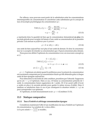 Par ailleurs, nous pouvons aussi partir de la substitution entre les consommations
intertemporelles du consommateur et caractériser cette substitution par le concept de
taux d’escompte psychologique du consommateur (ρ) :
TMS (C1, C2) = −
dC2
dC1
=
∂U/∂C1
∂U/∂C2
≡ 1 + ρ
⇒ ρ = −
dC2
dC1
− 1 (13.13)
ρ représente donc la quantité de bien que le consommateur demanderait en plus à la
seconde période pour accepter de baisser d’une unité sa consommation de la première
période. Cela mesure sa préférence pour le présent :
ρ  0 si |dC2|  |dC1| (13.14)
une unité de bien aujourd’hui vaut plus d’une unité de demain. Et donc le consomma-
teur ne va accepter de retarder sa consommation que s’il peut consommer plus demain.
Nous pouvons déﬁnir l’optimum du consommateur avec ces nouveaux concepts (ρ
et r) :
E = (C∗
1, C∗
2 ) :
TMS (C∗
1, C∗
2 ) = 1 + r
⇔ 1 + ρ = 1 + r ⇒ æ = r (13.15)
et C∗
1 +
1
1 + r
· C∗
2 = R. (13.16)
ρ = r : l’optimum est atteint quand la préférence pour le présent du consommateur
est exactement compensée par la consommation future qu’elle obtiendra grâce à chaque
unité de bien épargnée aujourd’hui.
Pour démontrer la nécessité de cette condition, procédons par l’absurde. Supposons
qu’on ait r  ρ à l’optimum. Dans ce cas, s’il baisse sa consommation présente de 1
unité, la consommation future augmentera de r unités. Or il lui aurait sufﬁt d’avoir
ρ unités en plus à la seconde période pour garder le même niveau d’utilité. Donc il
améliore sa satisfaction dans ce cas et par conséquent la situation initiale (r  ρ) ne
peut correspondre à un optimum.
A l’optimum, on doit nécessairement avoir : ρ = r (Condition 13.15).
13.3 Statique comparative
13.3.1 Taux d’intérêt et arbitrage consommation-épargne
Considérons maintenant l’effet d’une modiﬁcation du taux d’intérêt sur l’optimum
du consommateur. La variation de i a deux effets :
(a) le prix relatif σ =
1 + a
1 + i
se modiﬁe ;
158
 