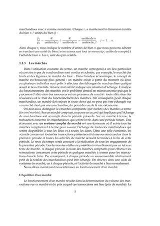 marchandises avec n comme numéraire. Chaque rj a maintenant la dimension (unités
du bien n / unités du bien j) :
pj
pn
=
e
unités de j
÷
e
unités de n
=
unités de n
unités de j
, j = 1 . . . n.
Ainsi chaque rj nous indique le nombre d’unités de bien n que nous pouvons acheter
en vendant une unité du bien j et en consacrant tout ce revenu (pj unités de compte) à
l’achat de bien n. Les rj sont des prix relatifs.
1.1.3 Les marchés
Dans l’utilisation courante du terme, un marché correspond à un lieu particulier
où certains types de marchandises sont vendus et achetés ; par exemple, le marché des
fruits et des légumes, le marché du livre... Dans l’analyse économique, le concept de
marché est beaucoup plus général : un marché existe à partir du moment où deux
ou plusieurs individus sont prêts à effectuer des échanges de marchandises quelque
soient le lieu et la date. Ainsi le mot marché indique une situation d’échange. L’analyse
du fonctionnement des marchés est le problème central en microéconomie puisque le
processus d’allocation des ressources est un processus de marché : toute allocation des
ressources est le fruit du fonctionnement des marchés. Par conséquent, pour chaque
marchandise, un marché doit exister et toute chose qui ne peut pas être échangée sur
un marché n’est pas une marchandise, du point de vue de la microéconomie.
On doit aussi distinguer les marchés comptants (spot markets) des marchés à terme
(forward markets). Sur un marché comptant, on passe un accord qui implique que l’échange
de marchandises soit accompli dans la période présente. Sur un marché à terme, la
transaction concerne les marchandises qui seront livrés dans une période future. Une
économie avec un système complet de marché est une économie où il existe tous les
marchés comptants et à terme pour assurer l’échange de toutes les marchandises qui
seront disponibles à tous les lieux et à toutes les dates. Dans une telle économie, les
accords concernant toutes les transactions présentes et futures seraient conclus dans la
première période et toutes les activités de marché seraient terminées à la ﬁn de cette
période. Le reste du temps serait consacré à la réalisation de tous les engagements de
la première période. Les économies réelles ne possèdent naturellement pas un tel sys-
tème de marché. A chaque période il existe des marchés comptants pour effectuer les
transactions concernant cette période et quelques marchés à termes pour les transac-
tions dans le futur. Par conséquent, à chaque période un sous-ensemble relativement
petit de la totalité des marchandises peut être échangé. On observe donc une suite de
systèmes de marché, un à chaque période, et l’activité de marché a lieu normalement.
Nous allons maintenant nous intéresser au fonctionnement d’un marché.
L’équilibre d’un marché
Le fonctionnement d’un marché résulte dans la détermination du volume des tran-
sactions sur ce marché et du prix auquel ces transactions ont lieu (prix de marché). Le
5
 