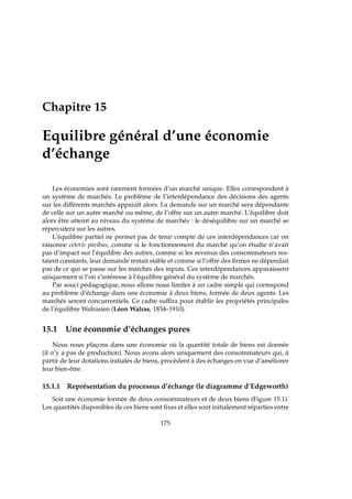 Chapitre 15
Equilibre général d’une économie
d’échange
Les économies sont rarement formées d’un marché unique. Elles correspondent à
un système de marchés. Le problème de l’interdépendance des décisions des agents
sur les différents marchés apparaît alors. La demande sur un marché sera dépendante
de celle sur un autre marché ou même, de l’offre sur un autre marché. L’équilibre doit
alors être atteint au niveau du système de marchés : le déséquilibre sur un marché se
répercutera sur les autres.
L’équilibre partiel ne permet pas de tenir compte de ces interdépendances car on
raisonne ceteris paribus, comme si le fonctionnement du marché qu’on étudie n’avait
pas d’impact sur l’équilibre des autres, comme si les revenus des consommateurs res-
taient constants, leur demande restait stable et comme si l’offre des ﬁrmes ne dépendait
pas de ce qui se passe sur les marchés des inputs. Ces interdépendances apparaissent
uniquement si l’on s’intéresse à l’équilibre général du système de marchés.
Par souci pédagogique, nous allons nous limiter à un cadre simple qui correspond
au problème d’échange dans une économie à deux biens, formée de deux agents. Les
marchés seront concurrentiels. Ce cadre sufﬁra pour établir les propriétés principales
de l’équilibre Walrasien (Léon Walras, 1834–1910).
15.1 Une économie d’échanges pures
Nous nous plaçons dans une économie où la quantité totale de biens est donnée
(il n’y a pas de production). Nous avons alors uniquement des consommateurs qui, à
partir de leur dotations initiales de biens, procèdent à des échanges en vue d’améliorer
leur bien-être.
15.1.1 Représentation du processus d’échange (le diagramme d’Edgeworth)
Soit une économie formée de deux consommateurs et de deux biens (Figure 15.1).
Les quantités disponibles de ces biens sont ﬁxes et elles sont initialement réparties entre
175
 