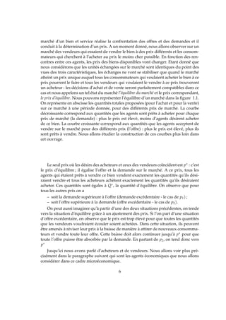 marché d’un bien et service réalise la confrontation des offres et des demandes et il
conduit à la détermination d’un prix. A un moment donné, nous allons observer sur un
marché des vendeurs qui essaient de vendre le bien à des prix différents et les consom-
mateurs qui cherchent à l’acheter au prix le moins cher possible. En fonction des ren-
contres entre ces agents, les prix des biens disponibles vont changer. Etant donné que
nous considérons que les unités échangées sur le marché sont identiques du point des
vues des trois caractéristiques, les échanges ne vont se stabiliser que quand le marché
atteint un prix unique auquel tous les consommateurs qui voulaient acheter le bien à ce
prix pourront le faire et tous les vendeurs qui voulaient le vendre à ce prix trouveront
un acheteur : les décisions d’achat et de vente seront parfaitement compatibles dans ce
cas et nous appelons un tel état du marché l’équilibre du marché et le prix correspondant,
le prix d’équilibre. Nous pouvons représenter l’équilibre d’un marché dans la ﬁgure 1.1.
On représente en abscisse les quantités totales proposées (pour l’achat et pour la vente)
sur ce marché à une période donnée, pour des différents prix de marché. La courbe
décroissante correspond aux quantités que les agents sont prêts à acheter pour chaque
prix de marché (la demande) : plus le prix est élevé, moins d’agents désirent acheter
de ce bien. La courbe croissante correspond aux quantités que les agents acceptent de
vendre sur le marché pour des différents prix (l’offre) : plus le prix est élevé, plus ils
sont prêts à vendre. Nous allons étudier la construction de ces courbes plus loin dans
cet ouvrage.
Le seul prix où les désirs des acheteurs et ceux des vendeurs coïncident est p∗ : c’est
le prix d’équilibre ; il égalise l’offre et la demande sur le marché. A ce prix, tous les
agents qui étaient prêts à vendre ce bien vendent exactement les quantités qu’ils dési-
raient vendre et tous les acheteurs achètent exactement les quantités qu’ils désiraient
acheter. Ces quantités sont égales à Q∗, la quantité d’équilibre. On observe que pour
tous les autres prix on a
– soit la demande supérieure à l’offre (demande excédentaire - le cas de p1) ;
– soit l’offre supérieure à la demande (offre excédentaire - le cas de p2).
On peut aussi imaginer qu’à partir d’une des deux situations précédentes, on tende
vers la situation d’équilibre grâce à un ajustement des prix. Si l’on part d’une situation
d’offre excédentaire, on observe que le prix est trop élevé pour que toutes les quantités
que les vendeurs voudraient écouler soient achetées. Dans cette situation, ils peuvent
être amenés à réviser leur prix à la baisse de manière à attirer de nouveaux consomma-
teurs et vendre toute leur offre. Cette baisse doit alors continuer jusqu’à p∗ pour que
toute l’offre puisse être absorbée par la demande. En partant de p2, on tend donc vers
p∗
Jusqu’ici nous avons parlé d’acheteurs et de vendeurs. Nous allons voir plus pré-
cisément dans le paragraphe suivant qui sont les agents économiques que nous allons
considérer dans ce cadre microéconomique.
6
 