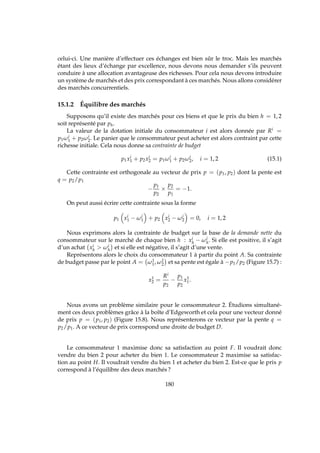 celui-ci. Une manière d’effectuer ces échanges est bien sûr le troc. Mais les marchés
étant des lieux d’échange par excellence, nous devons nous demander s’ils peuvent
conduire à une allocation avantageuse des richesses. Pour cela nous devons introduire
un système de marchés et des prix correspondant à ces marchés. Nous allons considérer
des marchés concurrentiels.
15.1.2 Équilibre des marchés
Supposons qu’il existe des marchés pour ces biens et que le prix du bien h = 1, 2
soit représenté par ph.
La valeur de la dotation initiale du consommateur i est alors donnée par Ri =
p1ωi
1 + p2ωi
2. Le panier que le consommateur peut acheter est alors contraint par cette
richesse initiale. Cela nous donne sa contrainte de budget
p1xi
1 + p2xi
2 = p1ωi
1 + p2ωi
2, i = 1, 2 (15.1)
Cette contrainte est orthogonale au vecteur de prix p = (p1, p2) dont la pente est
q = p2/p1
−
p1
p2
×
p2
p1
= −1.
On peut aussi écrire cette contrainte sous la forme
p1 xi
1 − ωi
1 + p2 xi
2 − ωi
2 = 0, i = 1, 2
Nous exprimons alors la contrainte de budget sur la base de la demande nette du
consommateur sur le marché de chaque bien h : xi
h − ωi
h. Si elle est positive, il s’agit
d’un achat xi
h  ωi
h et si elle est négative, il s’agit d’une vente.
Représentons alors le choix du consommateur 1 à partir du point A. Sa contrainte
de budget passe par le point A = ω1
1, ω1
2 et sa pente est égale à −p1/p2 (Figure 15.7) :
x1
2 =
Ri
p2
−
p1
p2
x1
1.
Nous avons un problème similaire pour le consommateur 2. Étudions simultané-
ment ces deux problèmes grâce à la boîte d’Edgeworth et cela pour une vecteur donné
de prix p = (p1, p2) (Figure 15.8). Nous représenterons ce vecteur par la pente q =
p2/p1. A ce vecteur de prix correspond une droite de budget D.
Le consommateur 1 maximise donc sa satisfaction au point F. Il voudrait donc
vendre du bien 2 pour acheter du bien 1. Le consommateur 2 maximise sa satisfac-
tion au point H. Il voudrait vendre du bien 1 et acheter du bien 2. Est-ce que le prix p
correspond à l’équilibre des deux marchés ?
180
 
