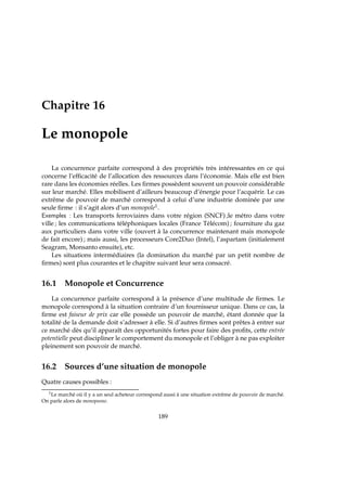 Chapitre 16
Le monopole
La concurrence parfaite correspond à des propriétés très intéressantes en ce qui
concerne l’efﬁcacité de l’allocation des ressources dans l’économie. Mais elle est bien
rare dans les économies réelles. Les ﬁrmes possèdent souvent un pouvoir considérable
sur leur marché. Elles mobilisent d’ailleurs beaucoup d’énergie pour l’acquérir. Le cas
extrême de pouvoir de marché correspond à celui d’une industrie dominée par une
seule ﬁrme : il s’agit alors d’un monopole1.
Exemples : Les transports ferroviaires dans votre région (SNCF) ;le métro dans votre
ville ; les communications téléphoniques locales (France Télécom) ; fourniture du gaz
aux particuliers dans votre ville (ouvert à la concurrence maintenant mais monopole
de fait encore) ; mais aussi, les processeurs Core2Duo (Intel), l’aspartam (initialement
Seagram, Monsanto ensuite), etc.
Les situations intermédiaires (la domination du marché par un petit nombre de
ﬁrmes) sont plus courantes et le chapitre suivant leur sera consacré.
16.1 Monopole et Concurrence
La concurrence parfaite correspond à la présence d’une multitude de ﬁrmes. Le
monopole correspond à la situation contraire d’un fournisseur unique. Dans ce cas, la
ﬁrme est faiseur de prix car elle possède un pouvoir de marché, étant donnée que la
totalité de la demande doit s’adresser à elle. Si d’autres ﬁrmes sont prêtes à entrer sur
ce marché dès qu’il apparaît des opportunités fortes pour faire des proﬁts, cette entrée
potentielle peut discipliner le comportement du monopole et l’obliger à ne pas exploiter
pleinement son pouvoir de marché.
16.2 Sources d’une situation de monopole
Quatre causes possibles :
1Le marché où il y a un seul acheteur correspond aussi à une situation extrême de pouvoir de marché.
On parle alors de monopsone.
189
 