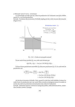 a) Monopole naturel (source : technologie)
La technologie est telle que les coûts de production de l’industrie sont plus faibles
quand il y a un seul producteur.
Exemple : l’existence des économies d’échelle impliquant des coûts moyens décroissants
(Figure 16.1).
CMLT
Q0
Q
Production totale : Q0
Production par une ﬁrme :
Produisant : Q0
Avec les coˆuts unitaires :
CM(Q0) ≤ CM
Q0
2
Q0
2
CM
Q0
2
EA
O
CM (Q0)
FIG. 16.1 – Coûts et monopole naturel
Si une seule ﬁrme produit Q0, ses coûts sont donnés par
Q0CMLT (Q0) = Sur f ace (OCM(Q0)EQ0) .
Si deux ﬁrmes produisent ensemble Q0 (chacune produisant Q0/2 ), le coût total de
production est :
2
Q0
2
CMLT
Q0
2
= Q0CMLT
Q0
2
= Sur f ace (OCM(Q0/2)EQ0)
 Sur f ace (OCM(Q0)EQ0)
du fait des économies d’échelle. Donc quand il existe des indivisibilités (comme les
coûts ﬁxes), la production par une seule ﬁrme est plus avantageuse pour la société en
termes de coûts de production (minimisation des coûts de l’industrie).
Exemple : Industries réseaux comme les transports publics, télécommunications ; indus-
tries lourdes comme l’énergie.
190
 