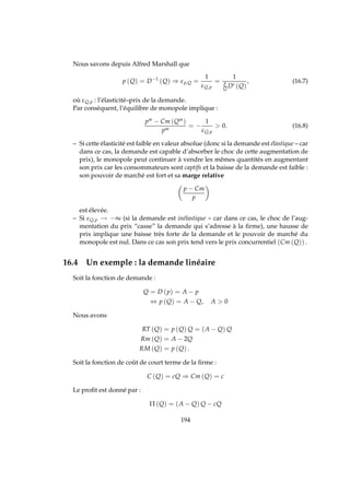 Nous savons depuis Alfred Marshall que
p (Q) = D−1
(Q) ⇒ εp,Q =
1
εQ,p
=
1
p
Q D′ (Q)
, (16.7)
où εQ,p : l’élasticité–prix de la demande.
Par conséquent, l’équilibre de monopole implique :
pm − Cm (Qm
)
pm
= −
1
εQ,p
 0. (16.8)
– Si cette élasticité est faible en valeur absolue (donc si la demande est élastique – car
dans ce cas, la demande est capable d’absorber le choc de cette augmentation de
prix), le monopole peut continuer à vendre les mêmes quantités en augmentant
son prix car les consommateurs sont captifs et la baisse de la demande est faible :
son pouvoir de marché est fort et sa marge relative
p − Cm
p
est élevée.
– Si εQ,p → −∞ (si la demande est inélastique – car dans ce cas, le choc de l’aug-
mentation du prix “casse” la demande qui s’adresse à la ﬁrme), une hausse de
prix implique une baisse très forte de la demande et le pouvoir de marché du
monopole est nul. Dans ce cas son prix tend vers le prix concurrentiel (Cm (Q)) .
16.4 Un exemple : la demande linéaire
Soit la fonction de demande :
Q = D (p) = A − p
⇔ p (Q) = A − Q, A  0
Nous avons
RT (Q) = p (Q) Q = (A − Q) Q
Rm (Q) = A − 2Q
RM (Q) = p (Q) .
Soit la fonction de coût de court terme de la ﬁrme :
C (Q) = cQ ⇒ Cm (Q) = c
Le proﬁt est donné par :
Π (Q) = (A − Q) Q − cQ
194
 
