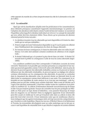 côtés opposés du marché de ce bien (respectivement du côté de la demande et du côté
de l’offre).
1.1.5 La rationalité
Quel que soit la classiﬁcation adoptée entre les producteurs et les consommateurs,
deux éléments principaux caractérisent l’approche microéconomique. Le premier est
l’adoption des décideurs individuels comme l’unité de base de l’analyse. Le second est
l’hypothèse selon laquelle le décideur individuel est rationnel. Le concept de rationalité
qui sera utilisé doit être clairement déﬁni. Nous dirons qu’un processus de décision
rationnel prend la forme suivante :
1. Le décideur énumère tous les alternatifs qui sont disponibles et il écarte les alter-
natifs qui ne sont pas réalisables ;
2. Il tient compte de toute l’information disponible ou qu’il vaut la peine de collecter
dans l’établissement des conséquences du choix de chaque alternatif ;
3. En fonction de leurs conséquences, il classe les alternatifs selon son ordre de pré-
férence. Cet ordre doit satisfaire certaines conditions de cohérence et de complé-
tude ;
4. Il choisit l’alternatif qui a la position la plus élevée dans cet ordre : il choisit l’al-
ternatif dont il préfère la conséquence à celle de tous les autres alternatifs dispo-
nibles.
Ces conditions semblent assez bien correspondre à l’utilisation courante du terme
rationalité. Néanmoins il est possible que certaines personnes se comportent d’une ma-
nière qui pourrait apparaître comme irrationnelle selon cette déﬁnition : dans la prise de
décision ils peuvent ignorer des alternatifs réalisables connus ou ils peuvent se laisser
inﬂuencer par des alternatifs irréalisables, ils peuvent ignorer ou négliger de collecter
certaines informations sur les conséquences des alternatifs, ils peuvent se contredire
dans le classement des alternatifs voire, ils peuvent choisir un alternatif dont ils ont
déjà évalué la conséquence comme étant inférieure à une autre. Par conséquent, la ra-
tionalité est une hypothèse de notre analyse et ce n’est pas une tautologie : cette hy-
pothèse peut ne pas être vériﬁée pour certains individus. Mais avant de décider qu’il
s’agit d’une décision irrationnelle, il faut bien vériﬁer toutes les conditions et en parti-
culier la condition (2) : la collecte d’information demande souvent beaucoup de temps
et elle n’est pas toujours gratuite. Essayez de connaître tous les prix pratiqués sur Mar-
seille ou Paris pour un type donné d’ordinateur ; vous passerez beaucoup de temps
dans les magasins ou sur Internet! Donc la négligence apparente d’une information
peut être causée en réalité par le coût qu’il faudrait subir dans sa collecte et donc elle
peut être tout-à-fait rationnelle. Il faut néanmoins noter que de nombreuses observa-
tions indiquent que les agents économiques réels ont trop souvent des comportements
qui s’écartent ce cette hypothèse. Depuis les travaux d’Herbert Simon et de Kahneman
et Tversky, les économistes développent aussi un cadre analytique qui ne fait pas re-
cours à une hypothèse de rationalité forte et qui cherche à respecter un certain réalisme
9
 