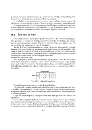 manière pour Clyde, on observe aussi que avouer est une stratégie dominante pour lui.
Donc on peut raisonnablement prévoir qu’il va avouer aussi.
Le résultat de ce jeu sera donc (avouer, avouer) qui conduit en ﬁn de compte à la
situation la pire pour les deux joueurs. Nous reviendrons sur ce point un peu plus tard.
L’existence des stratégies dominantes nous simpliﬁe beaucoup l’analyse des inter-
actions. Mais peu de situations correspondent à ce type de stratégies fortes. Pour ces
cas plus généraux, nous devons utiliser un concept d’équilibre plus riche.
18.2 Équilibre de Nash
Nash (1951) a étendu le concept d’équilibre de Cournot à des situations stratégiques
plus générales. La solution en stratégies dominantes cherche des stratégies des joueurs
qui sont optimales quelque soient les choix de leur adversaire. C’est une exigence forte et il
y a peu de jeu qui contiennent ce type de stratégies.
Au lieu de cela, on peut demander aux joueurs de choisir leur stratégies optimale
face aux stratégies optimales de leur joueur (au lieu de n’importe quelle stratégie). C’est
l’idée de base de l’équilibre de Nash (EN). Quand Bonnie fait son choix, elle considère
que Clyde est aussi intelligent qu’elle et il choisira aussi sa stratégie optimale. Prenons
un exemple qui ne contient pas de stratégies dominantes.
Exemple : La bataille des sexes.
Paul et Jacqueline doivent décider comment organiser leur soirée. Ils ont le choix
entre aller à un match de football (F) ou à l’opéra (O). Pour les deux, ce qui compte
avant tout, c’est d’être ensemble. Néanmoins, Jacqueline a une préférence pour le foot-
ball et Paul pour l’opéra. Le tableau 18.2 représente ce jeu. Les gains correspondent à
des utilités.
Jacqueline
O F
Paul O (2, 1) (0, 0)
F (0, 0) (1, 2)
TAB. 18.2 – La Bataille des Sexes
On appelle aussi ce type de jeu, un jeu de coordination.
Par exemple le choix de standards de télévision ou de lecteur de disquette des Macs
et des PCs correspondent à ce type de jeux. Chaque constructeur voudrait imposer
son propre standard mais en cas de désaccord, les consommateurs pourraient refuser
d’acheter le produit.
Ce jeu ne comporte pas de stratégies dominantes. Que peut-on alors dire de son
équilibre ?
Si l’on est à un équilibre de Nash, aucun des joueurs ne doit avoir envie de changer
de stratégie face à la stratégie d’équilibre de son concurrent. Donc aucun des joueurs ne
doit pouvoir obtenir plus en choisissant une autre stratégie que sa stratégie d’équilibre
si les autres joueurs continuent à choisir leur stratégie d’équilibre (pas de déviations
227
 