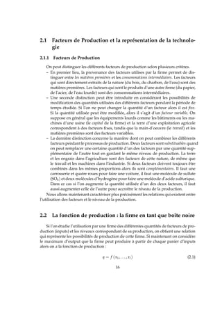 2.1 Facteurs de Production et la représentation de la technolo-
gie
2.1.1 Facteurs de Production
On peut distinguer les différents facteurs de production selon plusieurs critères.
– En premier lieu, la provenance des facteurs utilises par la ﬁrme permet de dis-
tinguer entre les matières premières et les consommations intermédiaires. Les facteurs
qui sont directement extraits de la nature (du bois, du charbon, de l’eau) sont des
matières premières. Les facteurs qui sont le produits d’une autre ﬁrme (du papier,
de l’acier, de l’eau lourde) sont des consommations intermédiaires.
– Une seconde distinction peut être introduite en considérant les possibilités de
modiﬁcation des quantités utilisées des différents facteurs pendant la période de
temps étudiée. Si l’on ne peut changer la quantité d’un facteur alors il est ﬁxe.
Si la quantité utilisée peut être modiﬁée, alors il s’agit d’un facteur variable. On
suppose en général que les équipements lourds comme les bâtiments ou les ma-
chines d’une usine (le capital de la ﬁrme) et la terre d’une exploitation agricole
correspondent à des facteurs ﬁxes, tandis que la main-d’oeuvre (le travail) et les
matières premières sont des facteurs variables.
– La dernière distinction concerne la manière dont on peut combiner les différents
facteurs pendant le processus de production. Deux facteurs sont substituables quand
on peut remplacer une certaine quantité d’un des facteurs par une quantité sup-
plémentaire de l’autre tout en gardant le même niveau de production. La terre
et les engrais dans l’agriculture sont des facteurs de cette nature, de même que
le travail et les machines dans l’industrie. Si deux facteurs doivent toujours être
combinés dans les mêmes proportions alors ils sont complémentaires. Il faut une
carrosserie et quatre roues pour faire une voiture, il faut une molécule de sulfate
(SO4) et deux molécules d’hydrogène pour faire une molécule d’acide sulfurique.
Dans ce cas si l’on augmente la quantité utilisée d’un des deux facteurs, il faut
aussi augmenter celle de l’autre pour accroître le niveau de la production.
Nous allons maintenant caractériser plus précisément les relations qui existent entre
l’utilisation des facteurs et le niveau de la production.
2.2 La fonction de production : la ﬁrme en tant que boîte noire
Si l’on étudie l’utilisation par une ﬁrme des différentes quantités de facteurs de pro-
duction (inputs) et les niveaux correspondant de sa production, on obtient une relation
qui représente les possibilités de production de cette ﬁrme. Si maintenant on considère
le maximum d’output que la ﬁrme peut produire à partir de chaque panier d’inputs
alors on a la fonction de production :
q = f (x1, . . . , xl) (2.1)
16
 