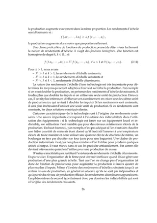 la production augmente exactement dans la même proportion. Les rendements d’échelle
sont décroissants si :
f (λx1, · · · , λxl)  λ.f (x1, · · · , xl) ,
la production augmente alors moins que proportionnellement.
Une classe particulière de fonctions de production permet de déterminer facilement
la nature de rendements d’échelle. Il s’agit des fonctions homogènes. Une fonction est
homogène de degré k, k ∈ R+ si :
f (λx1, · · · , λxl) = λk
.f (x1, · · · , xl) , ∀ λ  1 et ∀ (x1, · · · , xl) . (2.11)
Pour λ  1, nous avons
– λk  λ si k  1, les rendements d’échelle croissants,
– λk = λ si k = 1, les rendements d’échelle constants et
– λk  λ si k  1, rendements d’échelle décroissants.
La nature des rendements d’échelle d’une technologie est très importante pour dé-
terminer les moyens qui seront adoptés si l’on veut accroître la production. Par exemple
si on veut doubler la production, en présence des rendements d’échelle décroissants, il
faudra plus que doubler les inputs si on utilise une seule unité de production. Dans ce
cas, il serait plus intéressant d’effectuer cet accroissement en créant une deuxième unité
de production (ce qui revient à doubler les inputs). Si les rendements sont croissants,
il sera plus intéressant d’utiliser une seule unité de production. Si les rendements sont
constants, les deux solutions sont équivalentes.
Certaines caractéristiques de la technologie sont à l’origine des rendements crois-
sants. Une source importante correspond à l’existence des indivisibilités dans l’utili-
sation des équipements : si la technologie est basée sur un équipement lourd et in-
divisible, son utilisation n’est rentable que pour des niveaux relativement élevés de la
production. Un haut fourneau, par exemple, n’est pas adéquat si l’on veut faire chauffer
une faible quantité de minerais étant donné qu’il faudrait l’amener à une température
élevée de toute manière et donc utiliser une quantité élevée de charbon (de même, un
boulanger ne fera pas chauffer son four juste pour une baguette). Une chaîne de pro-
duction automatisée n’est pas non plus rentable si l’on l’utilise pour produire quelques
unités d’output, il vaut mieux dans ce cas les produire artisanalement. Par contre elle
devient intéressante quand on l’utilise pour une production de masse.
D’autres caractéristiques justiﬁent l’existence de rendements d’échelle décroissants.
En particulier, l’organisation de la ﬁrme peut devenir inefﬁcace quand il faut gérer une
production d’une plus grande échelle. Tant que l’on ne change pas d’organisation (et
donc de fonction de production), pour augmenter la production il faudra ajouter de
plus en plus d’inputs. Même s’il existe des rendements d’échelle croissants jusqu’à un
certain niveau de production, en général on observe qu’ils ne sont pas inépuisables et
qu’à partir du niveau de production efﬁcace, les rendements décroissants apparaissent.
Les phénomènes de second type ﬁnissent donc par dominer les indivisibilités qui sont
à l’origine des rendements croissants.
26
 
