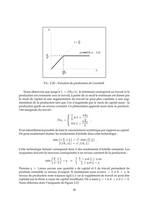 FIG. 2.20 – Fonction de production de Leontieff
Nous observons que jusqu’à L = (bK0/a), le minimum correspond au travail et la
production est croissante avec le travail, à partir de ce seuil le minimum est donné par
le stock de capital et une augmentation du travail ne peut plus conduire à une aug-
mentation de la production tant que l’on n’augmente pas le stock de capital aussi : la
production garde un niveau constant. Ce phénomène apparaît aussi dans la producti-
vité marginale du travail :
PmL =



1
b
si L ≤
b.K0
a
0 si L 
b.K0
a
.
Il est naturellement possible de faire le raisonnement symétrique par rapport au capital.
On peut maintenant étudier les rendements d’échelle dans cette technologie :
min λ.K
a , λ.L
b = λ1. min K
a , L
b
f (λK, λL) = λ1.f (K, L)
.
Cette technologie linéaire correspond donc à des rendements d’échelle constants. Les
isoquantes doivent de nouveau correspondre à un niveau constant de la production :
min
K
a
,
L
b
= q ⇒
K
a = q et L
b ≥ q ou
K
a ≥ q et L
b = q
Prenons q = 1,nous savons une quantité a de capital et b de travail permettent de
produire ensemble ce niveau d’output. Si maintenant nous avonsL  b et K = a, le
niveau de production reste toujours égal à 1 car le supplément de travail ne peut être
exploité par la ﬁrme à cause du capital insufﬁsant. On a aussi q = 1 si K  a et L = b.
Nous obtenons donc l’isoquante de Figure 2.21.
39
 