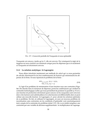 FIG. 3.7 – Concavité partielle de l’isoquante et sous-optimalité
l’isoquante est concave, tandis qu’en E, elle est convexe. Par conséquent la règle de la
tangence ne nous conduit à un minimum unique pour les dépenses que si et seulement
si l’isoquante est strictement convexe.
3.1.2 La solution analytique : le Lagrangien
Nous allons introduire maintenant une méthode de calcul qui va nous permettre
de calculer directement la (ou les) combinaison(s) de facteurs qui minimise(nt) les dé-
penses de la ﬁrme. Si nous reprenons le problème de la ﬁrme :
min(x1,x2)∈R2
+
p1x1 + p2x2
S.à. f (x1, x2) = q
(3.9)
il s’agit d’un problème de minimisation d’une fonction sous une contrainte d’éga-
lité. On cherche donc le minimum de dépenses, parmi les combinaisons qui vériﬁent la
contrainte technologique (celles qui nous permettent de produire la quantité q). Si on a
une fonction de production strictement quasi-concave (si les isoquantes sont convexes
donc si les facteurs sont substituables) et si cette fonction est différentiable alors on peut
utiliser une nouvelle fonction –le Lagrangien, L– pour calculer les solutions optimales
de ce problème. En fait, en utilisant le Lagrangien, on aura un nouveau problème de
maximisation sans contraintes où les conditions d’optimalité vont automatiquement
tenir compte de la contrainte du problème initial (3.9). On va en réalité remplacer une
contrainte par une variable de décision supplémentaire : le multiplicateur de Lagrange.
50
 