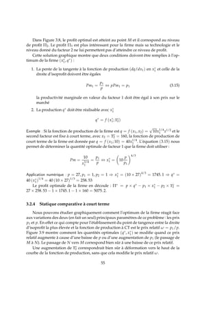Dans Figure 3.8, le proﬁt optimal est atteint au point M et il correspond au niveau
de proﬁt Π2. Le proﬁt Π3 est plus intéressant pour la ﬁrme mais sa technologie et le
niveau donné du facteur 2 ne lui permettent pas d’atteindre ce niveau de proﬁt.
Cette solution graphique montre que deux conditions doivent être remplies à l’op-
timum de la ﬁrme (x∗
1, q∗) :
1. La pente de la tangente à la fonction de production (dq/dx1) en x∗
1 et celle de la
droite d’isoproﬁt doivent être égales
Pm1 =
p1
p
⇔ pPm1 = p1 (3.15)
la productivité marginale en valeur du facteur 1 doit être égal à son prix sur le
marché
2. La production q∗ doit être réalisable avec x∗
1
q∗
= f (x∗
1; x2)
Exemple : Si la fonction de production de la ﬁrme est q = f (x1, x2) =
√
10x1/4
1 x1/2 et le
second facteur est ﬁxe à court terme, avec x2 = x2 = 160, la fonction de production de
court terme de la ﬁrme est donnée par q = f (x1; 10) = 40x1/4
1 . L’équation (3.15) nous
permet de déterminer la quantité optimale de facteur 1 que la ﬁrme doit utiliser :
Pm =
10
x3/4
1
=
p1
p
⇔ x∗
1 = 10
p
p1
4/3
Application numérique : p = 27, p1 = 1, p2 = 1 ⇒ x∗
1 = (10 × 27)4/3
= 1745. 1 ⇒ q∗ =
40 (x∗
1)1/4
= 40 (10 × 27)1/3
= 258. 53
Le proﬁt optimale de la ﬁrme en découle : Π∗ = p × q∗ − p1 × x∗
1 − p2 × x2 =
27 × 258. 53 − 1 × 1745. 1 − 1 × 160 = 5075. 2.
3.2.4 Statique comparative à court terme
Nous pouvons étudier graphiquement comment l’optimum de la ﬁrme réagit face
aux variations des deux (en fait un seul) principaux paramètres de ce problème : les prix
p1 et p. En effet ce qui compte pour l’établissement du point de tangence entre la droite
d’isoproﬁt la plus élevée et la fonction de production à CT est le prix relatif ω = p1/p.
Figure 3.9 montre comment les quantités optimales (q∗, x∗
1) se modiﬁe quand ce prix
relatif augmente à cause d’une baisse de p ou d’une augmentation de p1 (le passage de
M à N). Le passage de N vers M correspond bien sûr à une baisse de ce prix relatif.
Une augmentation de x2 correspondrait bien sûr à déformation vers le haut de la
courbe de la fonction de production, sans que cela modiﬁe le prix relatif ω.
55
 