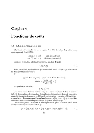 Chapitre 4
Fonctions de coûts
4.1 Minimisation des coûts
Chercher à minimiser les coûts correspond donc à la résolution du problème que
nous avons déjà étudié (3.9) :
min p1x∗
1 + p2x∗
2 (coûts des facteurs)
S.à. f (x1, x2) = q (fonc. de production)
Le niveau optimal de cet objectif donnera la fonction de coût :
C (q; p1, p2) (4.1)
Nous savons que la combinaison qui minimise les coûts, E = (x∗
1, x∗
2) , doit vériﬁer
les deux conditions suivantes :
1)
|pente de la tangente| = |pente de la droite d’iso-coût|
TMST =
Pm1 (x∗
1, x∗
2)
Pm2 x∗
1, x∗
2
=
p1
p2
2) E permet de produire q :
f (x∗
1, x∗
2) = q
Cela nous donne donc un système simple de deux équations et deux inconnus :
(x∗
1, x∗
2). Les solutions de ce système (les valeurs optimales) vont bien sûr en général
dépendre des paramètres de ce problème de minimisation : q, p1 et p2. Elles vont cor-
respondre aux demandes conditionnelles d’inputs : (x∗
1 (q; p1, p2) , x∗
2 (q; p1, p2)). Ces
demandes sont conditionnées par le niveau de production visée (q).
Le coût de ce panier optimal est le coût le plus faible que la ﬁrme doit payer si elle
veut réaliser le niveau de production q :
p1 × x∗
1 (q; p1, p2) + p2 × x∗
2 (q; p1, p2) = C (q; p1, p2) = C (q) (4.2)
59
 