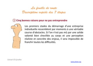 La feuille de route
Description rapide des 7 étapes 	
  
	
  
① Cinq	
  bonnes	
  raisons	
  pour	
  ne	
  pas	
  entreprendre	
  
Extrait	
  ©	
  Eyrolles	
  
	
  
Les	
   premiers	
   stades	
   du	
   démarrage	
   d’une	
   entreprise	
  
individuelle	
  ressemblent	
  par	
  moments	
  à	
  une	
  véritable	
  
course	
  d’obstacles.	
  Si	
  l’on	
  n’est	
  pas	
  mû	
  par	
  une	
  solide	
  
volonté	
   bien	
   chevillée	
   au	
   corps	
   et	
   une	
   percep3on	
  
réaliste	
  et	
  concrète	
  des	
  enjeux,	
  il	
  sera	
  impossible	
  de	
  
franchir	
  toutes	
  les	
  diﬃcultés.	
  
	
  
www.piloter.org	
  
 