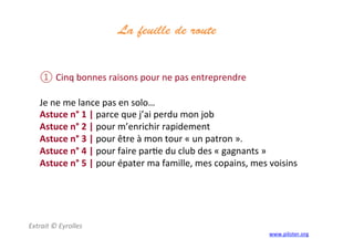 La feuille de route
	
  
① Cinq	
  bonnes	
  raisons	
  pour	
  ne	
  pas	
  entreprendre	
  
	
  
Je	
  ne	
  me	
  lance	
  pas	
  en	
  solo…	
  
Astuce	
  n°	
  1	
  |	
  parce	
  que	
  j’ai	
  perdu	
  mon	
  job	
  
Astuce	
  n°	
  2	
  |	
  pour	
  m’enrichir	
  rapidement	
  
Astuce	
  n°	
  3	
  |	
  pour	
  être	
  à	
  mon	
  tour	
  «	
  un	
  patron	
  ».	
  
Astuce	
  n°	
  4	
  |	
  pour	
  faire	
  par3e	
  du	
  club	
  des	
  «	
  gagnants	
  »	
  
Astuce	
  n°	
  5	
  |	
  pour	
  épater	
  ma	
  famille,	
  mes	
  copains,	
  mes	
  voisins	
  
Extrait	
  ©	
  Eyrolles	
  
www.piloter.org	
  
 