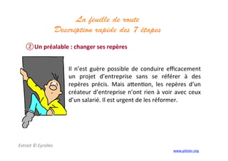 La feuille de route
Description rapide des 7 étapes 	
  
	
  
② Un	
  préalable	
  :	
  changer	
  ses	
  repères	
  
Extrait	
  ©	
  Eyrolles	
  
	
  
Il	
   n’est	
   guère	
   possible	
   de	
   conduire	
   eﬃcacement	
  
un	
   projet	
   d’entreprise	
   sans	
   se	
   référer	
   à	
   des	
  
repères	
   précis.	
   Mais	
   a]en3on,	
   les	
   repères	
   d’un	
  
créateur	
  d’entreprise	
  n’ont	
  rien	
  à	
  voir	
  avec	
  ceux	
  
d’un	
  salarié.	
  Il	
  est	
  urgent	
  de	
  les	
  réformer.	
  
	
  
www.piloter.org	
  
 