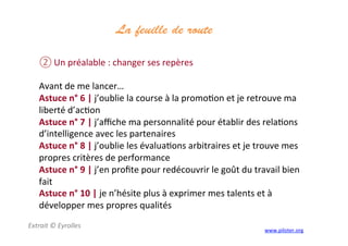 La feuille de route
	
  
② Un	
  préalable	
  :	
  changer	
  ses	
  repères	
  
	
  
Avant	
  de	
  me	
  lancer…	
  
Astuce	
  n°	
  6	
  |	
  j’oublie	
  la	
  course	
  à	
  la	
  promo3on	
  et	
  je	
  retrouve	
  ma	
  
liberté	
  d’ac3on	
  
Astuce	
  n°	
  7	
  |	
  j’aﬃche	
  ma	
  personnalité	
  pour	
  établir	
  des	
  rela3ons	
  
d’intelligence	
  avec	
  les	
  partenaires	
  
Astuce	
  n°	
  8	
  |	
  j’oublie	
  les	
  évalua3ons	
  arbitraires	
  et	
  je	
  trouve	
  mes	
  
propres	
  critères	
  de	
  performance	
  
Astuce	
  n°	
  9	
  |	
  j’en	
  proﬁte	
  pour	
  redécouvrir	
  le	
  goût	
  du	
  travail	
  bien	
  
fait	
  
Astuce	
  n°	
  10	
  |	
  je	
  n’hésite	
  plus	
  à	
  exprimer	
  mes	
  talents	
  et	
  à	
  
développer	
  mes	
  propres	
  qualités	
  
Extrait	
  ©	
  Eyrolles	
  
	
  
www.piloter.org	
  
 