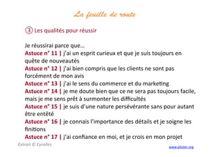 La feuille de route
	
  
③ Les	
  qualités	
  pour	
  réussir	
  
	
  
Je	
  réussirai	
  parce	
  que…	
  
Astuce	
  n°	
  11	
  |	
  j’ai	
  un	
  esprit	
  curieux	
  et	
  que	
  je	
  suis	
  toujours	
  en	
  
quête	
  de	
  nouveautés	
  
Astuce	
  n°	
  12	
  |	
  j’ai	
  bien	
  compris	
  que	
  les	
  clients	
  ne	
  sont	
  pas	
  
forcément	
  de	
  mon	
  avis	
  
Astuce	
  n°	
  13	
  |	
  j’ai	
  le	
  sens	
  du	
  commerce	
  et	
  du	
  marke3ng	
  
Astuce	
  n°	
  14	
  |	
  je	
  me	
  doute	
  bien	
  que	
  ce	
  ne	
  sera	
  pas	
  toujours	
  facile,	
  
mais	
  je	
  me	
  sens	
  prêt	
  à	
  surmonter	
  les	
  diﬃcultés	
  
Astuce	
  n°	
  15	
  |	
  je	
  suis	
  d’une	
  nature	
  persévérante	
  sans	
  pour	
  autant	
  
être	
  entêté	
  
Astuce	
  n°	
  16	
  |	
  je	
  connais	
  l’importance	
  des	
  détails	
  et	
  je	
  soigne	
  les	
  
ﬁni3ons	
  
Astuce	
  n°	
  17	
  |	
  j’ai	
  conﬁance	
  en	
  moi,	
  et	
  je	
  crois	
  en	
  mon	
  projet	
  
Extrait	
  ©	
  Eyrolles	
  
	
  
www.piloter.org	
  
 