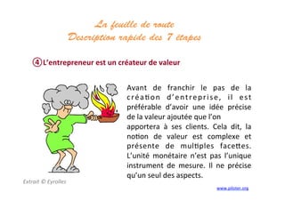 La feuille de route
Description rapide des 7 étapes 	
  
	
  
④ L’entrepreneur	
  est	
  un	
  créateur	
  de	
  valeur	
  
Extrait	
  ©	
  Eyrolles	
  
	
  
Avant	
   de	
   franchir	
   le	
   pas	
   de	
   la	
  
créa3on	
   d’entreprise,	
   il	
   est	
  
préférable	
   d’avoir	
   une	
   idée	
   précise	
  
de	
  la	
  valeur	
  ajoutée	
  que	
  l’on	
  
apportera	
   à	
   ses	
   clients.	
   Cela	
   dit,	
   la	
  
no3on	
   de	
   valeur	
   est	
   complexe	
   et	
  
présente	
   de	
   mul3ples	
   face]es.	
  
L’unité	
   monétaire	
   n’est	
   pas	
   l’unique	
  
instrument	
   de	
   mesure.	
   Il	
   ne	
   précise	
  
qu’un	
  seul	
  des	
  aspects.	
  
	
  
www.piloter.org	
  
 