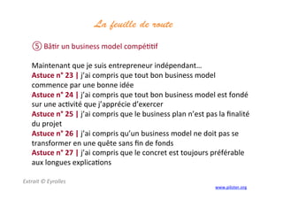 La feuille de route
	
  
⑤ Bâ3r	
  un	
  business	
  model	
  compé33f	
  
	
  
Maintenant	
  que	
  je	
  suis	
  entrepreneur	
  indépendant…	
  
Astuce	
  n°	
  23	
  |	
  j’ai	
  compris	
  que	
  tout	
  bon	
  business	
  model	
  
commence	
  par	
  une	
  bonne	
  idée	
  
Astuce	
  n°	
  24	
  |	
  j’ai	
  compris	
  que	
  tout	
  bon	
  business	
  model	
  est	
  fondé	
  
sur	
  une	
  ac3vité	
  que	
  j’apprécie	
  d’exercer	
  
Astuce	
  n°	
  25	
  |	
  j’ai	
  compris	
  que	
  le	
  business	
  plan	
  n’est	
  pas	
  la	
  ﬁnalité	
  
du	
  projet	
  
Astuce	
  n°	
  26	
  |	
  j’ai	
  compris	
  qu’un	
  business	
  model	
  ne	
  doit	
  pas	
  se	
  
transformer	
  en	
  une	
  quête	
  sans	
  ﬁn	
  de	
  fonds	
  
Astuce	
  n°	
  27	
  |	
  j’ai	
  compris	
  que	
  le	
  concret	
  est	
  toujours	
  préférable	
  
aux	
  longues	
  explica3ons	
  
Extrait	
  ©	
  Eyrolles	
  
	
   www.piloter.org	
  
 