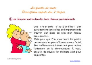 La feuille de route
Description rapide des 7 étapes 	
  
	
  
⑥ Les	
  clés	
  pour	
  entrer	
  dans	
  les	
  bons	
  réseaux	
  professionnels	
  
Extrait	
  ©	
  Eyrolles	
  
	
  
	
  
Les	
   créateurs	
   d’aujourd’hui	
   ont	
  
parfaitement	
  conscience	
  de	
  l’importance	
  de	
  
trouver	
   leur	
   place	
   au	
   sein	
   d’un	
   réseau	
  
professionnel.	
  
Mais	
   pour	
   que	
   l’on	
   vous	
   ouvre	
   les	
   portes	
  
des	
  réseaux	
  les	
  plus	
  eﬃcaces	
  encore	
  faut-­‐il	
  
être	
   suﬃsamment	
   intéressant	
   pour	
   awrer	
  
l’a]en3on	
   de	
   la	
   communauté.	
   À	
   vous,	
  
ensuite,	
   de	
   devenir	
   un	
   membre	
   ac3f	
   pour	
  
en	
  proﬁter.	
  
	
  
www.piloter.org	
  
 