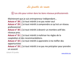 La feuille de route
	
  
⑥ Les	
  clés	
  pour	
  entrer	
  dans	
  les	
  bons	
  réseaux	
  professionnels	
  
	
  
Maintenant	
  que	
  je	
  suis	
  entrepreneur	
  indépendant…	
  
Astuce	
  n°	
  28	
  |	
  j’ai	
  tout	
  intérêt	
  à	
  ne	
  pas	
  rester	
  seul	
  
Astuce	
  n°	
  29	
  |	
  j’ai	
  tout	
  intérêt	
  à	
  comprendre	
  ce	
  qu’est	
  un	
  réseau	
  
professionnel	
  
Astuce	
  n°	
  30	
  |	
  j’ai	
  tout	
  intérêt	
  à	
  devenir	
  un	
  membre	
  ac3f	
  des	
  
réseaux	
  pros.	
  	
  
Astuce	
  n°	
  31	
  |	
  j’ai	
  tout	
  intérêt	
  à	
  maîtriser	
  les	
  règles	
  de	
  la	
  
coopta3on	
  et	
  des	
  recommanda3ons.	
  	
  
Astuce	
  n°	
  32	
  |	
  j’ai	
  tout	
  intérêt	
  à	
  apprendre	
  à	
  me	
  méﬁer	
  des	
  
opportunistes	
  
Astuce	
  n°	
  33	
  |	
  j’ai	
  tout	
  intérêt	
  à	
  ne	
  pas	
  me	
  précipiter	
  pour	
  prendre	
  
un	
  associé	
  
Extrait	
  ©	
  Eyrolles	
  
	
  
www.piloter.org	
  
 