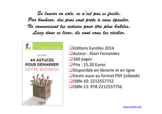 Se lancer en solo, ce n’est pas si facile,
Par bonheur, des pros sont prêts à vous épauler,
Ils connaissent les astuces pour être plus habiles,
Lisez donc ce livre, ils vont vous les révéler.
	
  
	
  
 Edi3ons	
  Eyrolles	
  2014	
  
 Auteur	
  :	
  Alain	
  Fernandez	
  
 160	
  pages	
  	
  
 Prix	
  :	
  15,20	
  Euros	
  
 Disponible	
  en	
  librairie	
  et	
  en	
  ligne	
  
 Existe	
  aussi	
  au	
  format	
  PDF	
  (izibook)	
  
 ISBN-­‐10:	
  2212557752	
  
 ISBN-­‐13:	
  978-­‐2212557756	
  
www.piloter.org	
  
 