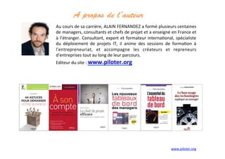 A propos de l’auteur	
  
	
  
Au	
  cours	
  de	
  sa	
  carrière,	
  ALAIN	
  FERNANDEZ	
  a	
  formé	
  plusieurs	
  centaines	
  
de	
  managers,	
  consultants	
  et	
  chefs	
  de	
  projet	
  et	
  a	
  enseigné	
  en	
  France	
  et	
  
à	
  l’étranger.	
  Consultant,	
  expert	
  et	
  formateur	
  interna3onal,	
  spécialiste	
  
du	
   déploiement	
   de	
   projets	
   IT,	
   il	
   anime	
   des	
   sessions	
   de	
   forma3on	
   à	
  	
  
l'entrepreneuriat,	
   et	
   accompagne	
   les	
   créateurs	
   et	
   repreneurs	
  
d'entreprises	
  tout	
  au	
  long	
  de	
  leur	
  parcours.	
  
Editeur	
  du	
  site	
  :	
  www.piloter.org	
  
	
  
www.piloter.org	
  
 