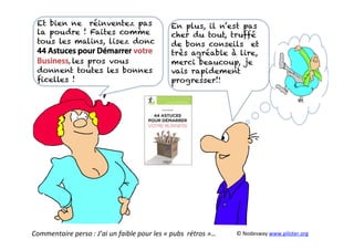 Et bien ne réinventez pas
la poudre ! Faites comme
tous les malins, lisez donc
44 Astuces pour Démarrer votre
Business, les pros vous
donnent toutes les bonnes
ﬁcelles !
En plus, il n’est pas
cher du tout, truffé
de bons conseils et
très agréable à lire,
merci beaucoup, je
vais rapidement
progresser!!
Commentaire	
  perso	
  :	
  J’ai	
  un	
  faible	
  pour	
  les	
  «	
  pubs	
  	
  rétros	
  »…	
   ©	
  Nodesway	
  www.piloter.org	
  
 