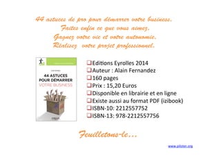  Edi3ons	
  Eyrolles	
  2014	
  
 Auteur	
  :	
  Alain	
  Fernandez	
  
 160	
  pages	
  	
  
 Prix	
  :	
  15,20	
  Euros	
  
 Disponible	
  en	
  librairie	
  et	
  en	
  ligne	
  
 Existe	
  aussi	
  au	
  format	
  PDF	
  (izibook)	
  
 ISBN-­‐10:	
  2212557752	
  
 ISBN-­‐13:	
  978-­‐2212557756	
  
44 astuces de pro pour démarrer votre business,
Faites enfin ce que vous aimez,
Gagnez votre vie et votre autonomie,
Réalisez votre projet professionnel.
www.piloter.org	
  
Feuilletons-le…	
  
 