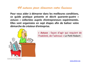 44 astuces pour démarrer votre business	
  
	
  
Extrait	
  ©	
  Eyrolles	
  
	
  
Pour vous aider à démarrer dans les meilleures conditions,
ce guide pratique présente et décrit quarante-quatre «
astuces » collectées auprès d’entrepreneurs expérimentés.
Elles sont organisées en sept étapes afin de baliser votre
démarche de créateur d’entreprise.
«	
   Astuce	
   :	
   façon	
   d’agir	
   qui	
   requiert	
   de	
  
l’habileté,	
  de	
  l’adresse	
  »	
  Le	
  Pe3t	
  Robert	
  
www.piloter.org	
  
 