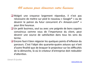 44 astuces pour démarrer votre business	
  
	
  
Extrait	
  ©	
  Eyrolles	
  
	
  
 Malgré	
   une	
   croyance	
   largement	
   répandue,	
   il	
   n’est	
   pas	
  
nécessaire	
  de	
  me]re	
  sur	
  pied	
  le	
  nouveau	
  «	
  Google®	
  »	
  ou	
  de	
  
devenir	
   le	
   patron	
   du	
   futur	
   concurrent	
   d’«	
   Amazon.com®	
   »	
  
pour	
  être	
  heureux.	
  	
  
 Un	
  pe3t	
  business,	
  seul	
  ou	
  avec	
  une	
  poignée	
  de	
  bons	
  copains	
  
convaincus	
   comme	
   vous	
   de	
   l’importance	
   du	
   client,	
   peut	
  
devenir	
   une	
   source	
   de	
   sa3sfac3on	
   dans	
   tous	
   les	
   sens	
   du	
  
terme.	
  	
  
 Encore	
  faut-­‐il	
  bien	
  négocier	
  les	
  quelques	
  points	
  d’inﬂexion	
  du	
  
parcours.	
  C’est	
  l’objet	
  des	
  quarante-­‐quatre	
  astuces	
  qui	
  n’ont	
  
d’autre	
  ﬁnalité	
  que	
  de	
  braquer	
  le	
  projecteur	
  sur	
  les	
  diﬃcultés	
  
de	
  la	
  démarche,	
  là	
  où	
  le	
  créateur	
  d’entreprise	
  doit	
  redoubler	
  
d’a]en3on.	
  	
  
	
  
www.piloter.org	
  
 