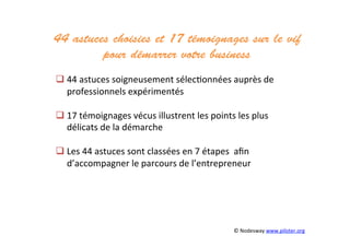 44 astuces choisies et 17 témoignages sur le vif
pour démarrer votre business	
  
	
  	
  
 44	
  astuces	
  soigneusement	
  sélec3onnées	
  auprès	
  de	
  
professionnels	
  expérimentés	
  	
  
 17	
  témoignages	
  vécus	
  illustrent	
  les	
  points	
  les	
  plus	
  
délicats	
  de	
  la	
  démarche	
  
	
  
 Les	
  44	
  astuces	
  sont	
  classées	
  en	
  7	
  étapes	
  	
  aﬁn	
  
d’accompagner	
  le	
  parcours	
  de	
  l’entrepreneur	
  
©	
  Nodesway	
  www.piloter.org	
  
 