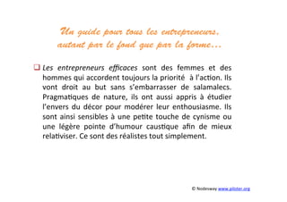 Un guide pour tous les entrepreneurs,
autant par le fond que par la forme…	
  
	
  
	
  
	
  
	
  
 Les	
   entrepreneurs	
   eﬃcaces	
   sont	
   des	
   femmes	
   et	
   des	
  
hommes	
  qui	
  accordent	
  toujours	
  la	
  priorité	
  	
  à	
  l’ac3on.	
  Ils	
  
vont	
   droit	
   au	
   but	
   sans	
   s’embarrasser	
   de	
   salamalecs.	
  
Pragma3ques	
   de	
   nature,	
   ils	
   ont	
   aussi	
   appris	
   à	
   étudier	
  
l’envers	
  du	
  décor	
  pour	
  modérer	
  leur	
  enthousiasme.	
  Ils	
  
sont	
  ainsi	
  sensibles	
  à	
  une	
  pe3te	
  touche	
  de	
  cynisme	
  ou	
  
une	
   légère	
   pointe	
   d’humour	
   caus3que	
   aﬁn	
   de	
   mieux	
  
rela3viser.	
  Ce	
  sont	
  des	
  réalistes	
  tout	
  simplement.	
  	
  
	
  
	
  	
  
	
  
	
  	
  
	
  
	
   ©	
  Nodesway	
  www.piloter.org	
  
 