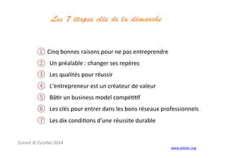 Les 7 étapes clés de la démarche
	
  
① Cinq	
  bonnes	
  raisons	
  pour	
  ne	
  pas	
  entreprendre	
  
②  Un	
  préalable	
  :	
  changer	
  ses	
  repères	
  
③  Les	
  qualités	
  pour	
  réussir	
  
④  L’entrepreneur	
  est	
  un	
  créateur	
  de	
  valeur	
  
⑤  Bâ3r	
  un	
  business	
  model	
  compé33f	
  
⑥  Les	
  clés	
  pour	
  entrer	
  dans	
  les	
  bons	
  réseaux	
  professionnels	
  
⑦  Les	
  dix	
  condi3ons	
  d’une	
  réussite	
  durable	
  
	
  
	
  
Extrait	
  ©	
  Eyrolles	
  2014	
  
	
   www.piloter.org	
  
 