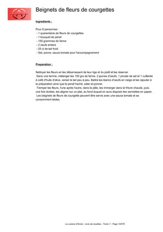 Beignets de fleurs de courgettes
Ingredients :

Pour 6 personnes :
- 1 quarantaine de fleurs de courgettes
- 1 bouquet de persil
- 150 grammes de farine
- 2 oeufs entiers
- 25 cl de lait froid
- Sel, poivre, sauce tomate pour l'accompagnement



Preparation :

Nettoyer les fleurs en les débarrassant de leur tige et du pistil et les réserver.
 Dans une terrine, mélanger les 150 grs de farine, 2 jaunes d'oeufs, 1 pincée de sel et 1 cuillerée
à café d'huile d'olive, verser le lait peu à peu. Battre les blancs d'oeufs en neige et les rajouter à
la préparation ainsi que le persil haché, saler et poivrer.
 Tremper les fleurs, l'une après l'autre, dans la pâte, les immerger dans la friture chaude, puis,
une fois dorées, les aligner sur un plat, au fond duquel on aura disposé des serviettes en papier.
 Les beignets de fleurs de courgette peuvent être servis avec une sauce tomate et se
consomment tièdes.




                         La cuisine d'Annie - Livre de recettes - Tome 1 - Page 10/570
 