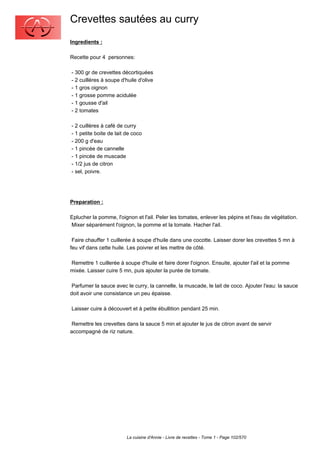 Crevettes sautées au curry
Ingredients :

Recette pour 4 personnes:

- 300 gr de crevettes décortiquées
- 2 cuillères à soupe d'huile d'olive
- 1 gros oignon
- 1 grosse pomme acidulée
- 1 gousse d'ail
- 2 tomates

- 2 cuillères à café de curry
- 1 petite boite de lait de coco
- 200 g d'eau
- 1 pincée de cannelle
- 1 pincée de muscade
- 1/2 jus de citron
- sel, poivre.




Preparation :

Eplucher la pomme, l'oignon et l'ail. Peler les tomates, enlever les pépins et l'eau de végétation.
Mixer séparément l'oignon, la pomme et la tomate. Hacher l'ail.

 Faire chauffer 1 cuillerée à soupe d'huile dans une cocotte. Laisser dorer les crevettes 5 mn à
feu vif dans cette huile. Les poivrer et les mettre de côté.

Remettre 1 cuillerée à soupe d'huile et faire dorer l'oignon. Ensuite, ajouter l'ail et la pomme
mixée. Laisser cuire 5 mn, puis ajouter la purée de tomate.

 Parfumer la sauce avec le curry, la cannelle, la muscade, le lait de coco. Ajouter l'eau: la sauce
doit avoir une consistance un peu épaisse.

Laisser cuire à découvert et à petite ébullition pendant 25 min.

 Remettre les crevettes dans la sauce 5 min et ajouter le jus de citron avant de servir
accompagné de riz nature.




                         La cuisine d'Annie - Livre de recettes - Tome 1 - Page 102/570
 