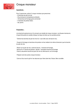 Croque monsieur
Ingredients :

Pour 2 personnes, prévoir 2 croque monsieur par personnes:
- 8 tranches de pain de mie
- 50 g de beurre à température ambiante
- 16 tranches de fromage genre emmental
- 2 tranches de jambon blanc
- sel, poivre.




Preparation :

Je remercie la personne qui m'a envoyé une recette de croque monsieur; une fausse manoeuvre,
m'ayant fait perdre la recette j'indique ma façon de faire qui me semble proche:

Tartiner les tranches de pain de mie d'un seul côté avec de beurre mou.

 Couper le fromage en tranches et le jambon en les mettant à la même dimension que la tranche
du pain de mie.

Placer sur le pain de mie, contre le beurre, 1 tranche de fromage.
Recouvrir d'1 tranche de jambon. Ajouter 1 deuxième tranche de fromage.
Poser la deuxième tranche de pain de mie du côté beurré, sur le fromage.

Préparer ainsi les autres croque-monsieur.

Cuire au four sous le gril et les retourner pour faire dorer les 2 faces. Bien surveiller.




                        La cuisine d'Annie - Livre de recettes - Tome 1 - Page 105/570
 