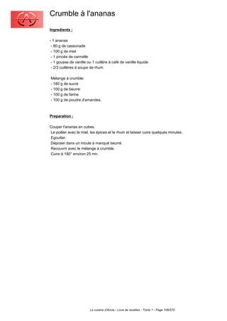 Crumble à l'ananas
Ingredients :

- 1 ananas
 - 80 g de cassonade
 - 100 g de miel
 - 1 pincée de cannelle
 - 1 gousse de vanille ou 1 cuillère à café de vanille liquide
 - 2/3 cuillères à soupe de rhum

Mélange à crumble:
- 180 g de sucre
- 100 g de beurre
- 100 g de farine
- 100 g de poudre d'amandes.



Preparation :

Couper l'ananas en cubes.
Le poêler avec le miel, les épices et le rhum et laisser cuire quelques minutes.
Egoutter.
Déposer dans un moule à manqué beurré.
Recouvrir avec le mélange à crumble.
Cuire à 180° environ 25 mn.




                         La cuisine d'Annie - Livre de recettes - Tome 1 - Page 106/570
 