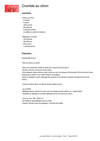 Crumble au citron
Ingredients :

Crème au citron:
- 4 citrons
- 4 oeufs
- 125 g sucre
- 60 g beurre
- 3 yaourts entiers
- 4 cuillères à café de maïzena

Mélange à crumble:
- 160 g farine
- 90 g beurre
- 60 g sucre
- 1 pincée de sel.



Preparation :

Préchauffer le four.

Pour la crème au citron:

 Dans une casserole mettre le zeste de 2 citrons et le jus des 4.
 Ajouter, le sucre, le beurre et les oeufs.
 Faire épaissir cette crème au bain marie (ou sur une plaque à thermostat 3/4) en tournant sans
arrêt jusqu'à obtenir une crème fluide et homogène.
 Dans un saladier à part, mélanger les yaourts et la maïzena; ensuite incorporer le tout à la
crème.

Verser la crème dans un plat de service allant au four.

Le crumble:
Mélanger farine, beurre et sucre avec les doigts jusqu'à obtenir un " sable épais".
Déposer ce mélange à crumble délicatement sur la crème au citron.

Cuire au four 180° 35/40 mn.
Surveiller la caramélisation de la croûte.
Laisser refroidir avant de déguster: c'est très bon tiède.




                        La cuisine d'Annie - Livre de recettes - Tome 1 - Page 107/570
 