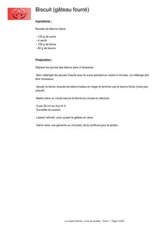 Biscuit (gâteau fourré)
Ingredients :

Recette de Mamie Claire:

- 125 g de sucre
- 4 oeufs
- 100 g de farine
- 60 g de beurre.



Preparation :

Séparer les jaunes des blancs dans 2 récipients.

 Bien mélanger les jaunes d'oeufs avec le sucre pendant au moins 5 minutes. Le mélange doit
être mousseux.

 Ajouter la farine, ensuite les blancs battus en neige et terminer par le beurre fondu (mais pas
chaud!)

Mettre dans un moule beurré et fariné (ou moule en silicone).

Cuire 25 mn au four th 5.
Surveiller la cuisson.

Laisser refroidir, puis couper le gâteau en deux.

Garnir avec une ganache au chocolat; de la confiture pour le goûter...




                         La cuisine d'Annie - Livre de recettes - Tome 1 - Page 11/570
 