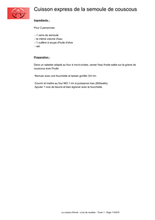 Cuisson express de la semoule de couscous
Ingredients :

Pour 2 personnes:

- 1 verre de semoule
- le même volume d'eau
- 1 cuillère à soupe d'huile d'olive
- sel.



Preparation :

Dans un saladier adapté au four à micro-ondes, verser l'eau froide salée sur la graine de
couscous avec l'huile.

Remuer avec une fourchette et laisser gonfler 3/4 mn.

Couvrir et mettre au four MO 1 mn à puissance max (800watts).
Ajouter 1 noix de beurre et bien égrener avec la fourchette.




                         La cuisine d'Annie - Livre de recettes - Tome 1 - Page 110/570
 