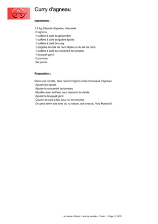 Curry d'agneau
Ingredients :

1,2 kg d'épaule d'agneau désossée
 2 oignons
 1 cuillère à café de gingembre
 1 cuillère à café de quatre épices
 1 cuillère à café de curry
 1 poignée de noix de coco râpée ou du lait de coco.
 1 cuillère à café de concentré de tomates
 1 bouquet garni.
 2 pommes
 Sel poivre



Preparation :

Dans une cocotte, faire revenir l'oignon et les morceaux d'agneau
Ajouter les épices
Ajouter le concentré de tomates
Mouiller avec de l'eau pour recouvrir la viande
Ajouter le bouquet garni
Couvrir et cuire à feu doux 40 mn environ
On peut servir soit avec du riz nature, soit avec du %riz Madras%




                       La cuisine d'Annie - Livre de recettes - Tome 1 - Page 111/570
 