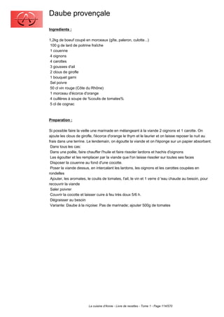 Daube provençale
Ingredients :

1,2kg de boeuf coupé en morceaux (gîte, paleron, culotte...)
 100 g de lard de poitrine fraîche
 1 couenne
 4 oignons
 4 carottes
 3 gousses d'ail
 2 clous de girofle
 1 bouquet garni
 Sel poivre
 50 cl vin rouge (Côte du Rhône)
 1 morceau d'écorce d'orange
 4 cuillères à soupe de %coulis de tomates%
 5 cl de cognac



Preparation :

Si possible faire la veille une marinade en mélangeant à la viande 2 oignons et 1 carotte. On
ajoute les clous de girofle, l'écorce d'orange le thym et le laurier et on laisse reposer la nuit au
frais dans une terrine. Le lendemain, on égoutte la viande et on l'éponge sur un papier absorbant.
 Dans tous les cas:
 Dans une poêle, faire chauffer l'huile et faire rissoler lardons et hachis d'oignons
 Les égoutter et les remplacer par la viande que l'on laisse rissoler sur toutes ses faces
 Disposer la couenne au fond d'une cocotte.
 Poser la viande dessus, en intercalant les lardons, les oignons et les carottes coupées en
rondelles
 Ajouter, les aromates, le coulis de tomates, l'ail, le vin et 1 verre d 'eau chaude au besoin, pour
recouvrir la viande
 Saler poivrer
 Couvrir la cocotte et laisser cuire à feu très doux 5/6 h.
 Dégraisser au besoin
 Variante: Daube à la niçoise: Pas de marinade; ajouter 500g de tomates




                        La cuisine d'Annie - Livre de recettes - Tome 1 - Page 114/570
 