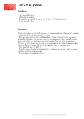 Endives au jambon
Ingredients :

1 kg endives(4/5 endives)
 4/5 tranches de jambon
 Sauce béchamel avec 40g de beurre, 40 g de farine , 1/2 l lait, sel et poivre
 un peu de gruyère râpé.




Preparation :

Préparer les endives en enlevant la base avec un couteau. Les laisser entières et faire cuire dans
une cocotte minute à la vapeur pendant 8 minutes.
  Dans une casserole, faire fondre les 50 g de beurre. Ajouter la farine et remuer à la spatule
jusqu'à l'obtention d'une pâte brun clair. Attention de ne pas laisser brûler. Hors du feu, ajouter
petit à petit le lait en remuant vigoureusement à l'aide d'un fouet pour éviter les grumeaux.
Remettre sur le feu et continuer ainsi tout en remuant jusqu'à ce que le liquide épaississe. Saler
et poivrer. Couper le feu quand la béchamel a épaissi et a pris un aspect crémeux.
  Faire chauffer le four th. 8 (240° C).
 Rouler les endives dans les tranches de jambon, les disposer dans un plat à gratin et recouvrir
de béchamel. Ajouter du gruyère râpé.
 Remettre à cuire au four pendant 20 min.




                        La cuisine d'Annie - Livre de recettes - Tome 1 - Page 115/570
 