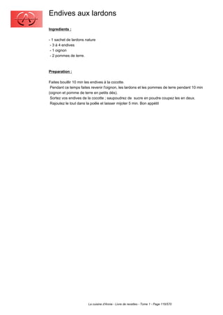 Endives aux lardons
Ingredients :

- 1 sachet de lardons nature
 - 3 à 4 endives
 - 1 oignon
 - 2 pommes de terre.



Preparation :

Faites bouillir 10 min les endives à la cocotte.
 Pendant ce temps faites revenir l'oignon, les lardons et les pommes de terre pendant 10 min
(oignon et pomme de terre en petits dés).
 Sortez vos endives de la cocotte ; saupoudrez de sucre en poudre coupez les en deux.
 Rajoutez le tout dans la poêle et laisser mijoter 5 min. Bon appétit




                       La cuisine d'Annie - Livre de recettes - Tome 1 - Page 116/570
 