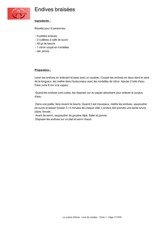 Endives braisées
Ingredients :

Recette pour 4 personnes :

- 8 petites endives
- 2 cuillères à café de sucre
- 40 gr de beurre
- 1 citron coupé en rondelles
- sel, poivre.




Preparation :

Laver les endives en enlevant la base avec un couteau. Couper les endives en deux dans le sens
de la longueur, les mettre dans l'autocuiseur avec les rondelles de citron. Ajouter 2 bols d'eau.
Faire cuire 8 min à la vapeur.

 Quand les endives sont cuites, les disposer sur du papier absorbant pour enlever le surplus
d'eau.

 Dans une poêle, faire revenir le beurre. Quand il est mousseux, mettre les endives, saupoudrer
de sucre et laisser braiser 3 / 4 minutes de chaque côté. L'endive doit prendre une teinte brune
claire, foncée.
 Avant de servir, saupoudrer de gruyère râpé. Saler et poivrer.
 Disposer les endives sur un plat et servir chaud.




                       La cuisine d'Annie - Livre de recettes - Tome 1 - Page 117/570
 