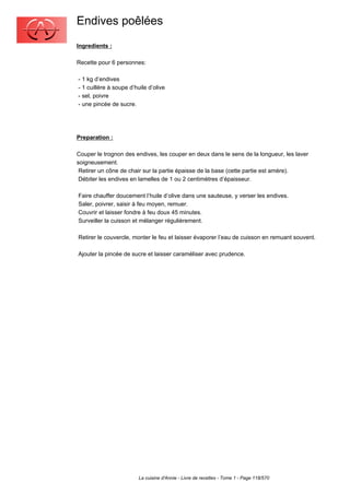 Endives poêlées
Ingredients :

Recette pour 6 personnes:

- 1 kg d’endives
- 1 cuillère à soupe d’huile d’olive
- sel, poivre
- une pincée de sucre.




Preparation :

Couper le trognon des endives, les couper en deux dans le sens de la longueur, les laver
soigneusement.
 Retirer un cône de chair sur la partie épaisse de la base (cette partie est amère).
 Débiter les endives en lamelles de 1 ou 2 centimètres d’épaisseur.

Faire chauffer doucement l’huile d’olive dans une sauteuse, y verser les endives.
Saler, poivrer, saisir à feu moyen, remuer.
Couvrir et laisser fondre à feu doux 45 minutes.
Surveiller la cuisson et mélanger régulièrement.

Retirer le couvercle, monter le feu et laisser évaporer l’eau de cuisson en remuant souvent.

Ajouter la pincée de sucre et laisser caraméliser avec prudence.




                         La cuisine d'Annie - Livre de recettes - Tome 1 - Page 118/570
 