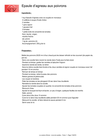 Epaule d’agneau aux poivrons
Ingredients :

1 kg d’épaule d’agneau avec os coupée en morceaux
 2 cuillères à soupe d’huile d’olive
 2 carottes
 1 gros oignon
 1 gousse d’ail
 3 tomates
 1 petite boite de concentré de tomates
 thym, laurier, origan,
 menthe fraîche
 sel, poivre
 1 kg de poivrons (4)
 Accompagnement: 250 g de riz



Preparation :

Mettre les poivrons 20/25 mn à four chaud puis les laisser refroidir en les couvrant (de papier alu
par ex)
 Dans une cocotte faire revenir la viande dans l’huile pour la faire dorer
 Pendant ce temps, gratter les carottes et éplucher l'oignon
 Quand la viande est dorée, la retirer
 Dans la même cocotte faire fondre à feu doux carottes et oignon coupés en morceaux avec l’ail
pendant 10 mn environ
 Remuer de temps en temps
 Pendant ce temps, retirer la peau des poivrons
 Retirer graines et pédoncules
 Les couper en lanières
 Peler les tomates en les plongeant 30 sec dans l’eau bouillante
 Remettre la viande dans la cocotte
 Ajouter les tomates coupées en quartier, le concentré de tomates et les poivrons
 Recouvrir d’eau
 Ajouter le bouquet de thym et laurier, un peu d’origan, quelques feuilles de menthe
 Saler, poivrer
 Cuire ainsi à feu doux 1h environ
 Cuire le riz dans l’eau bouillante salée pendant 25 mn environ puis l’égoutter
 Découvrir la cocotte et faire réduire la sauce pendant 5 mn
 Servir avec le riz




                        La cuisine d'Annie - Livre de recettes - Tome 1 - Page 119/570
 