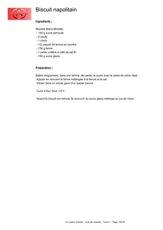 Biscuit napolitain
Ingredients :

Recette Marie Michèle:
- 150 g sucre semoule
- 5 oeufs
- 1 citron
- 1/2 paquet de levure en poudre
- 150 g farine
- 1 petite cuillère à café de sel fin
- 150 g sucre glace.



Preparation :

Battre longuement, dans une terrine, les oeufs, le sucre avec le zeste de citron râpé.
Ajouter en remuant la farine mélangée à la levure et le sel.
Verser dans un moule garni d'un papier beurré.

Cuire à four doux 1/2 h.

Quand le biscuit est refroidi, le recouvrir du sucre glace mélangé au jus de citron.




                           La cuisine d'Annie - Livre de recettes - Tome 1 - Page 12/570
 